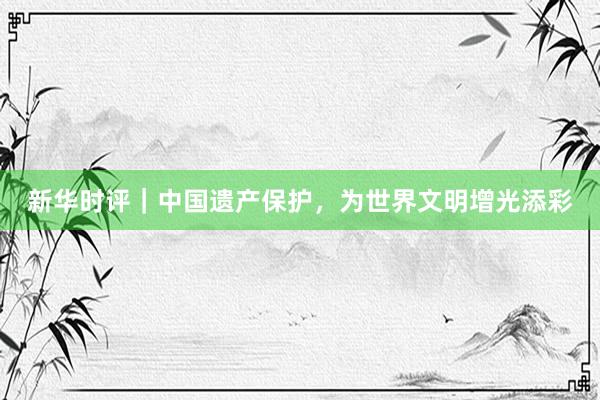 新华时评｜中国遗产保护，为世界文明增光添彩