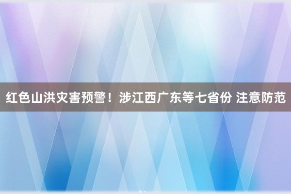 红色山洪灾害预警！涉江西广东等七省份 注意防范