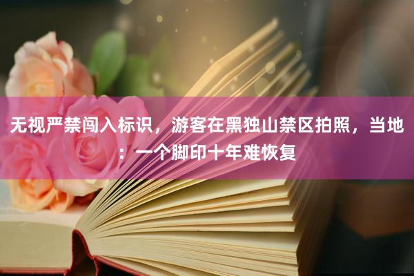 无视严禁闯入标识，游客在黑独山禁区拍照，当地：一个脚印十年难恢复