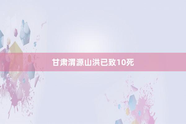 甘肃渭源山洪已致10死