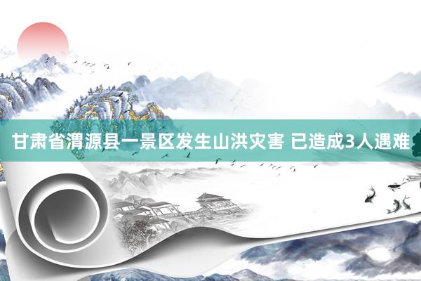甘肃省渭源县一景区发生山洪灾害 已造成3人遇难