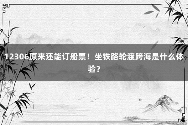 12306原来还能订船票！坐铁路轮渡跨海是什么体验？