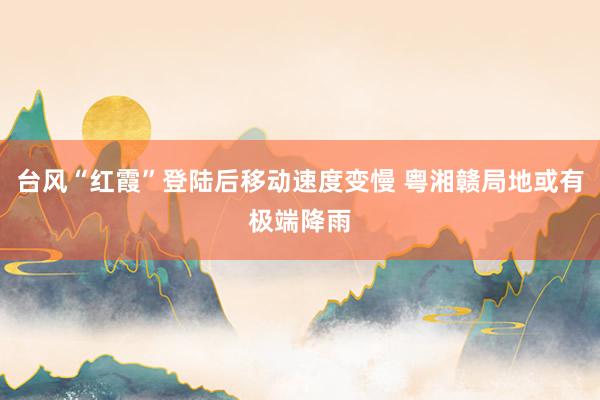 台风“红霞”登陆后移动速度变慢 粤湘赣局地或有极端降雨