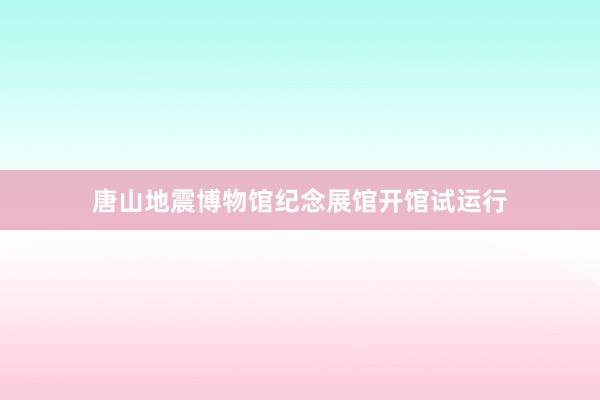 唐山地震博物馆纪念展馆开馆试运行