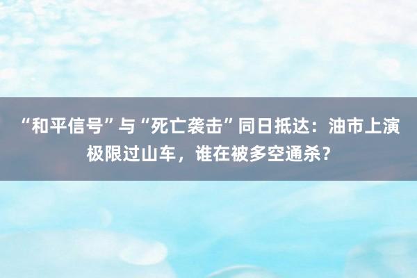 “和平信号”与“死亡袭击”同日抵达：油市上演极限过山车，谁在被多空通杀？