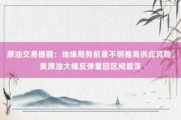原油交易提醒：地缘局势前景不明推高供应风险，美原油大幅反弹重回区间震荡