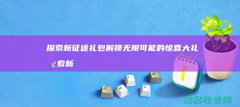 探索新征途礼包 解锁无限可能的惊喜大礼 (探索新征程)
