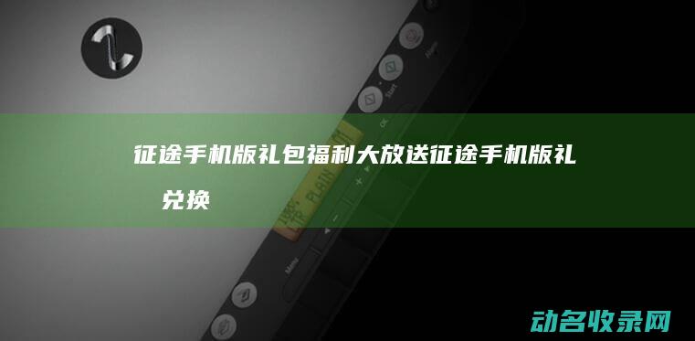 征途手机版礼包福利大放送 (征途手机版礼包兑换)