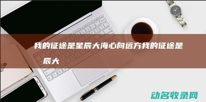 我的征途是星辰大海 心向远方 (我的征途是星辰大海是什么意思)