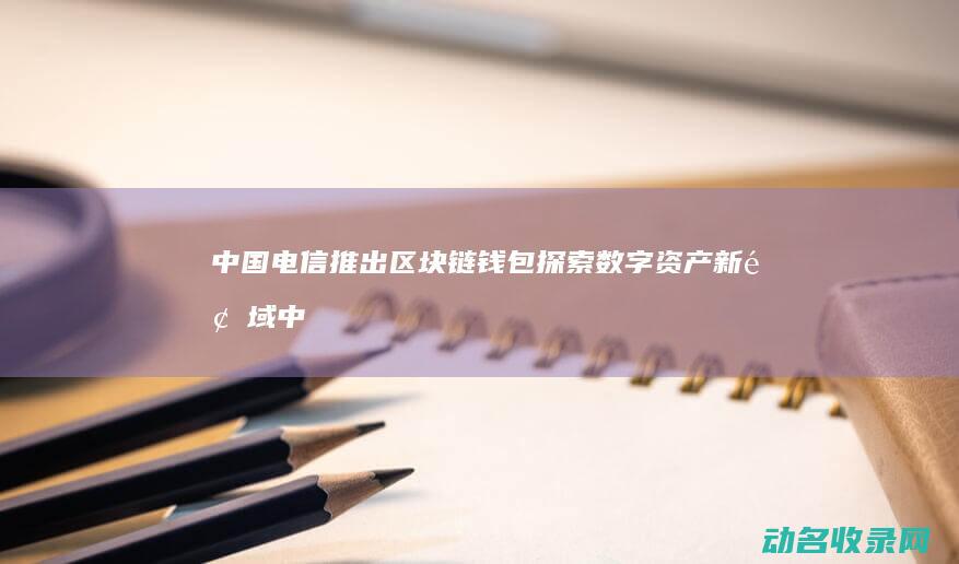 中国电信推出区块链钱包 探索数字资产新领域 (中国电信推出AI手机麦芒30)