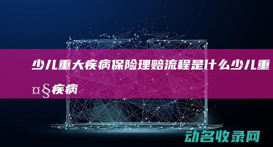 少儿重大疾病保险理赔流程是什么 (少儿重大疾病保险有必要买吗)